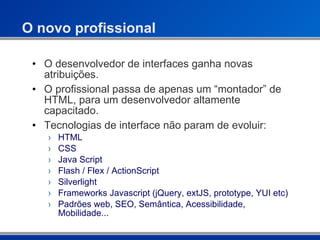 O novo profissional  O desenvolvedor de interfaces ganha novas atribuições. O profissional passa de apenas um “montador” de HTML, para um desenvolvedor altamente capacitado. Tecnologias de interface não param de evoluir: HTML CSS Java Script Flash / Flex / ActionScript Silverlight  Frameworks Javascript (jQuery, extJS, prototype, YUI etc) Padrões web, SEO, Semântica, Acessibilidade, Mobilidade... 