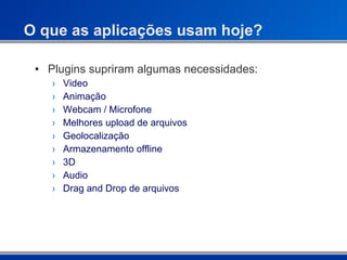 O que as aplicações usam hoje? Plugins supriram algumas necessidades:  Video Animação Webcam / Microfone Melhores upload de arquivos Geolocalização Armazenamento offline 3D Audio Drag and Drop de arquivos 