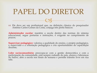 
 Ele deve ser um profissional que, na definição clássica do pesquisador
Antônio Carlos Gomes da Costa, conjuga três perfis básicos:
Administrador escolar: mantém a escola dentro das normas do sistema
educacional, segue portarias e instruções, é exigente no cumprimento de
prazos;
Supervisor pedagógico: valoriza a qualidade do ensino, o projeto pedagógico,
a supervisão e a orientação pedagógica e cria oportunidades de capacitação
docente;
Líder sociocomunitário: preocupa-se com a gestão democrática e com a
participação da comunidade, está sempre rodeado de pais, alunos e lideranças
do bairro, abre a escola nos finais de semana e permite trânsito livre em sua
sala.
PAPEL DO DIRETOR
 