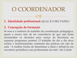 
1. Identidade profissional: QUAL É O SEU PAPEL?
2. Concepção de formação
Se essa é a essência do trabalho da coordenação pedagógica,
quem a exerce tem de ter consciência de que não basta
encaminhar os docentes para cursos da Secretaria ou
repassar programas prontos. O trabalho do dia a dia deve
incluir o monitoramento constante das práticas em sala de
aula. "A melhor forma de disseminar a ideia é debatê-la em
encontros periódicos com profissionais da rede", diz Cybele.
O COORDENADOR
 