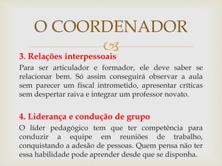 3. Relações interpessoais
Para ser articulador e formador, ele deve saber se
relacionar bem. Só assim conseguirá observar a aula
sem parecer um fiscal intrometido, apresentar críticas
sem despertar raiva e integrar um professor novato.
4. Liderança e condução de grupo
O líder pedagógico tem que ter competência para
conduzir a equipe em reuniões de trabalho,
conquistando a adesão de pessoas. Quem pensa não ter
essa habilidade pode aprender desde que se disponha.
O COORDENADOR
 