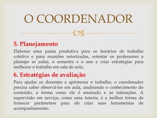 
5. Planejamento
Elaborar uma pauta produtiva para os horários de trabalho
coletivo e para reuniões setorizadas, orientar os professores a
planejar as aulas, o semestre e o ano e criar estratégias para
melhorar o trabalho em sala de aula.
6. Estratégias de avaliação
Para ajudar os docentes a aprimorar o trabalho, o coordenador
precisa saber observá-los em aula, analisando o conhecimento do
conteúdo, a forma como ele é ensinado e as interações. A
supervisão em serviço, como uma tutoria, é a melhor forma de
fornecer parâmetros para ele criar suas ferramentas de
acompanhamento.
O COORDENADOR
 