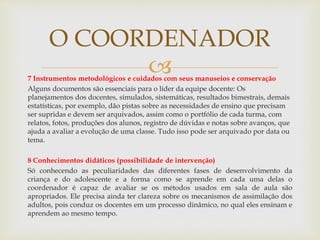 7 Instrumentos metodológicos e cuidados com seus manuseios e conservação
Alguns documentos são essenciais para o líder da equipe docente: Os
planejamentos dos docentes, simulados, sistemáticas, resultados bimestrais, demais
estatísticas, por exemplo, dão pistas sobre as necessidades de ensino que precisam
ser supridas e devem ser arquivados, assim como o portfólio de cada turma, com
relatos, fotos, produções dos alunos, registro de dúvidas e notas sobre avanços, que
ajuda a avaliar a evolução de uma classe. Tudo isso pode ser arquivado por data ou
tema.
8 Conhecimentos didáticos (possibilidade de intervenção)
Só conhecendo as peculiaridades das diferentes fases de desenvolvimento da
criança e do adolescente e a forma como se aprende em cada uma delas o
coordenador é capaz de avaliar se os métodos usados em sala de aula são
apropriados. Ele precisa ainda ter clareza sobre os mecanismos de assimilação dos
adultos, pois conduz os docentes em um processo dinâmico, no qual eles ensinam e
aprendem ao mesmo tempo.
O COORDENADOR
 