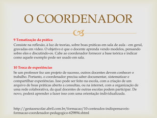 
O COORDENADOR
9 Tematização da prática
Consiste na reflexão, à luz de teorias, sobre boas práticas em sala de aula - em geral,
gravadas em vídeo. O objetivo é que o docente aprenda vendo modelos, pensando
sobre eles e discutindo-os. Cabe ao coordenador fornecer a base teórica e indicar
como aquele exemplo pode ser usado em sala.
10 Troca de experiências
Se um professor fez um projeto de sucesso, outros docentes devem conhecer o
trabalho. Portanto, o coordenador precisa saber documentar, sistematizar e
compartilhar experiências. Isso pode ser feito na escola, com a criação de um
arquivo de boas práticas aberto a consultas, ou na internet, com a organização de
uma rede colaborativa, da qual docentes de outras escolas podem participar. De
novo, poderá aprender a fazer isso com uma orientação individualizada.
http://gestaoescolar.abril.com.br/formacao/10-conteudos-indispensaveis-
formacao-coordenador-pedagogico-629894.shtml
 