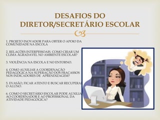 
DESAFIOS DO
DIRETOR/SECRETÁRIO ESCOLAR
1. PROJETO INOVADOR PARA OBTER O APOIO DA
COMUNIDADE NA ESCOLA
2. RELAÇÕES INTERPESSOAIS. COMO CRIAR UM
CLIMA AGRADAVEL NO AMBIENTE ESCOLAR?
3. VIOLÊNCIA NA ESCOLA E NO ENTORNO.
4. COMO AUXILIAR A COORDENAÇÃO
PEDAGÓGICA NA SUPERAÇÃO DOS FRACASSOS
NOS INDICADORES DE APRENDIZAGEM?
5. EVASÃO, FICAR ATENTO E BUSCAR RECUPERAR
O ALUNO.
6. COMO O SECRETÁRIO ESCOLAR PODE AUXILIAR
AO COORDENADOR E AO PROFISSIONAL DA
ATIVIDADE PEDAGÓGICA?
 