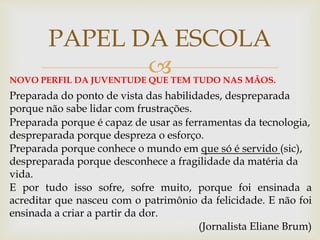 
PAPEL DA ESCOLA
NOVO PERFIL DA JUVENTUDE QUE TEM TUDO NAS MÃOS.
Preparada do ponto de vista das habilidades, despreparada
porque não sabe lidar com frustrações.
Preparada porque é capaz de usar as ferramentas da tecnologia,
despreparada porque despreza o esforço.
Preparada porque conhece o mundo em que só é servido (sic),
despreparada porque desconhece a fragilidade da matéria da
vida.
E por tudo isso sofre, sofre muito, porque foi ensinada a
acreditar que nasceu com o patrimônio da felicidade. E não foi
ensinada a criar a partir da dor.
(Jornalista Eliane Brum)
 