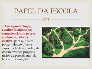 
2. Em segundo lugar,
auxiliar os alunos nas
competências do pensar
autônomo, crítico e
criativo, para que estes
possam desenvolver a
capacidade de aprender, de
desenvolver os próprios
meios de pensamento, de
buscar informações.
PAPEL DA ESCOLA
 