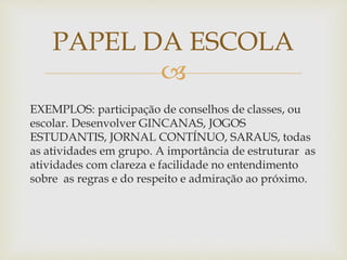 
EXEMPLOS: participação de conselhos de classes, ou
escolar. Desenvolver GINCANAS, JOGOS
ESTUDANTIS, JORNAL CONTÍNUO, SARAUS, todas
as atividades em grupo. A importância de estruturar as
atividades com clareza e facilidade no entendimento
sobre as regras e do respeito e admiração ao próximo.
PAPEL DA ESCOLA
 