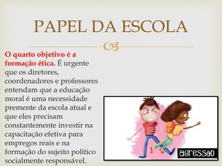 O quarto objetivo é a
formação ética. É urgente
que os diretores,
coordenadores e professores
entendam que a educação
moral é uma necessidade
premente da escola atual e
que eles precisam
constantemente investir na
capacitação efetiva para
empregos reais e na
formação do sujeito político
socialmente responsável.
PAPEL DA ESCOLA
 