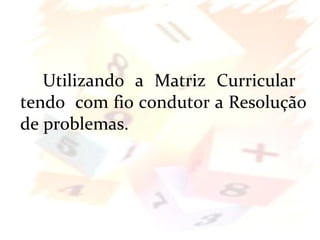 Utilizando a Matriz Curricular
tendo com fio condutor a Resolução
de problemas.
 
