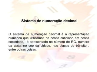 Margarete Borsi Jarussi- PCOP-CICLO I
Sistema de numeração decimal
O sistema de numeração decimal é a representação
numérica que utilizamos no nosso cotidiano em nossa
sociedade, é apresentado no número de RG, número
da casa, no cep da cidade, nas placas de trânsito ,
entre outras coisas.
 