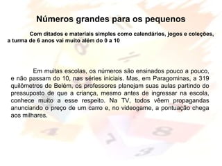 Margarete Borsi Jarussi- PCOP-CICLO I
.
Números grandes para os pequenos
Com ditados e materiais simples como calendários, jogos e coleções,
a turma de 6 anos vai muito além do 0 a 10
Em muitas escolas, os números são ensinados pouco a pouco,
e não passam do 10, nas séries iniciais. Mas, em Paragominas, a 319
quilômetros de Belém, os professores planejam suas aulas partindo do
pressuposto de que a criança, mesmo antes de ingressar na escola,
conhece muito a esse respeito. Na TV, todos vêem propagandas
anunciando o preço de um carro e, no videogame, a pontuação chega
aos milhares.
 