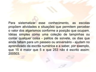 Margarete Borsi Jarussi- PCOP-CICLO I
Para sistematizar esse conhecimento, as escolas
propõem atividades e situações que permitem perceber
o valor dos algarismos conforme a posição que ocupam.
Idéias simples como uma coleção de tampinhas ou
contar qualquer coisa - palitos de sorvete, os dias que
ainda faltam para um passeio ou aniversário - ajudam no
aprendizado da escrita numérica e a saber, por exemplo,
que 15 é maior que 5 e que 253 não é escrito assim:
200503.
 