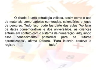 Margarete Borsi Jarussi- PCOP-CICLO I
O ditado é uma estratégia valiosa, assim como o uso
de materiais como cartelas numeradas, calendários e jogos
de percurso. Tudo isso, pode faz parte das aulas "Ao falar
de datas comemorativas e dos aniversários, as crianças
entram em contato com o sistema de numeração, adquirindo
esse conhecimento primordial para os futuros
aprendizados", afirma Débora. "Para intervir, observo e
registro tudo."
 