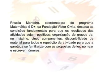 Margarete Borsi Jarussi- PCOP-CICLO I
Priscila Monteiro, coordenadora do programa
Matemática é D+, da Fundação Victor Civita, destaca as
condições fundamentais para que os resultados das
atividades sejam positivos: organização de grupos de,
no máximo, cinco componentes, disponibilidade de
material para todos e repetição da atividade para que a
garotada se familiarize com as propostas de ler, nomear
e escrever números.
 