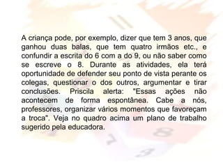 Margarete Borsi Jarussi- PCOP-CICLO I
A criança pode, por exemplo, dizer que tem 3 anos, que
ganhou duas balas, que tem quatro irmãos etc., e
confundir a escrita do 6 com a do 9, ou não saber como
se escreve o 8. Durante as atividades, ela terá
oportunidade de defender seu ponto de vista perante os
colegas, questionar o dos outros, argumentar e tirar
conclusões. Priscila alerta: "Essas ações não
acontecem de forma espontânea. Cabe a nós,
professores, organizar vários momentos que favoreçam
a troca". Veja no quadro acima um plano de trabalho
sugerido pela educadora.
 