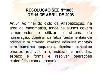 Art.6° Ao final do ciclo da Alfabetização, na
área da matemática, todos os alunos devem
compreender e utilizar o sistema de
numeração, dominar os fatos fundamentais da
adição e subtração, realizar cálculos mentais
com números pequenos, dominar conceitos
básicos relativos a grandezas e medidas,
espaço e forma e resolver operações
matemática com autonomia.
RESOLUÇÃO SEE N°1086,
DE 16 DE ABRIL DE 2008
 