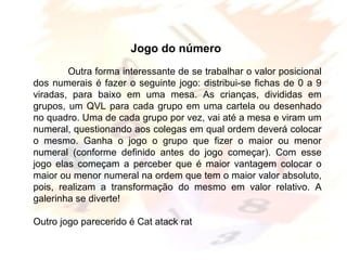 Margarete Borsi Jarussi- PCOP-CICLO I
Jogo do número
Outra forma interessante de se trabalhar o valor posicional
dos numerais é fazer o seguinte jogo: distribui-se fichas de 0 a 9
viradas, para baixo em uma mesa. As crianças, divididas em
grupos, um QVL para cada grupo em uma cartela ou desenhado
no quadro. Uma de cada grupo por vez, vai até a mesa e viram um
numeral, questionando aos colegas em qual ordem deverá colocar
o mesmo. Ganha o jogo o grupo que fizer o maior ou menor
numeral (conforme definido antes do jogo começar). Com esse
jogo elas começam a perceber que é maior vantagem colocar o
maior ou menor numeral na ordem que tem o maior valor absoluto,
pois, realizam a transformação do mesmo em valor relativo. A
galerinha se diverte!
Outro jogo parecerido é Cat atack rat
 