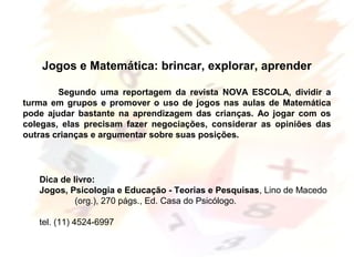 Margarete Borsi Jarussi- PCOP-CICLO I
Jogos e Matemática: brincar, explorar, aprender
Segundo uma reportagem da revista NOVA ESCOLA, dividir a
turma em grupos e promover o uso de jogos nas aulas de Matemática
pode ajudar bastante na aprendizagem das crianças. Ao jogar com os
colegas, elas precisam fazer negociações, considerar as opiniões das
outras crianças e argumentar sobre suas posições.
Dica de livro:
Jogos, Psicologia e Educação - Teorias e Pesquisas, Lino de Macedo
(org.), 270 págs., Ed. Casa do Psicólogo.
tel. (11) 4524-6997
 