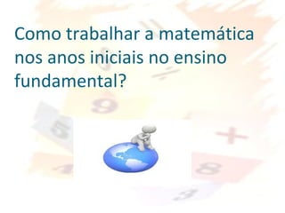Como trabalhar a matemática
nos anos iniciais no ensino
fundamental?
 