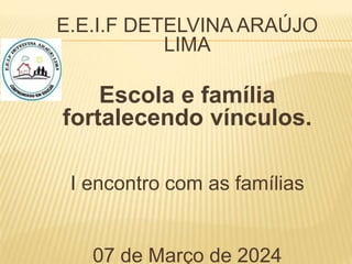 E.E.I.F DETELVINA ARAÚJO
LIMA
Escola e família
fortalecendo vínculos.
I encontro com as famílias
07 de Março de 2024
 