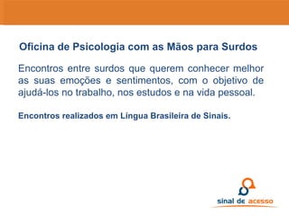 Encontros entre surdos que querem conhecer melhor as suas emoções e sentimentos, com o objetivo de ajudá-los no trabalho, nos estudos e na vida pessoal.  Encontros realizados em Língua Brasileira de Sinais. Oficina de Psicologia com as Mãos para Surdos 