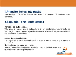 1.Primeiro Tema: Integração Apresentação dos participantes e um resumo do objetivo do trabalho a ser realizado. 2.Segundo Tema: Auto-estima Conceito de auto-estima. “ Me amar é saber que a auto-estima é um sentimento permanente de valorização interna, mesmo quando os acontecimentos e as pessoas tentam me convencer do contrário.” Senso de pertencimento. “ Um lugar onde seria possível sentir que eu era uma pessoa que existia e pensava.” Quanto tempo eu gasto para mim... “ Ter um tempo reservado para fazer as coisas que gostamos e ficar sozinhos com nossos pensamentos” 