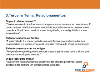 3.Terceiro Tema: Relacionamentos O que é relacionamento? “ O relacionamento é a forma como as pessoas se tratam e se comunicam. E para construir relacionamentos saudáveis, é preciso ser uma pessoa inteira, completa. Você deve construir a sua integridade, a sua dignidade e a sua auto-estima” Relacionamentos na família “ A paternidade é a maior de todas as referências que podemos dar aos nossos filhos e a saúde emocional uma das maiores de todas as heranças” Relacionamentos com os amigos “ Amigo não é aquele que fala sempre o que a gente quer ouvir e sim o que precisamos ouvir para crescer.” O que fazer para mudar “ Investir em relacionamentos saudáveis, ter atitudes proativas, saber perdoar e ter sempre um abraço amigo para dar.” 