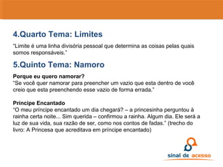 4.Quarto Tema: Limites “ Limite é uma linha divisória pessoal que determina as coisas pelas quais somos responsáveis.” 5.Quinto Tema: Namoro Porque eu quero namorar? “ Se você quer namorar para preencher um vazio que esta dentro de você creio que esta preenchendo esse vazio de forma errada.” Príncipe Encantado “ O meu príncipe encantado um dia chegará? – a princesinha perguntou à rainha certa noite... Sim querida – confirmou a rainha. Algum dia. Ele será a luz de sua vida, sua razão de ser, como nos contos de fadas.” (trecho do livro: A Princesa que acreditava em príncipe encantado) 