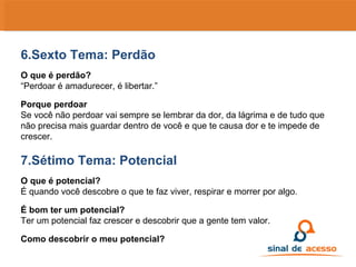 6.Sexto Tema: Perdão O que é perdão? “ Perdoar é amadurecer, é libertar.” Porque perdoar Se você não perdoar vai sempre se lembrar da dor, da lágrima e de tudo que não precisa mais guardar dentro de você e que te causa dor e te impede de crescer. 7.Sétimo Tema: Potencial O que é potencial? É quando você descobre o que te faz viver, respirar e morrer por algo. É bom ter um potencial? Ter um potencial faz crescer e descobrir que a gente tem valor. Como descobrir o meu potencial? 