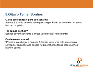 8.Oitavo Tema: Sonhos O que são sonhos e para que servem? Sonhos é a visão de onde você quer chegar. Então se você tem um sonho tem um propósito. Ter ou não sonhos? Sonhos devem ser como o ar que você respira: fundamental. Qual é o meu sonho? “ Primeiro, era chegar a Formula 1.Depois fazer uma pole,vencer uma corrida,ser campeão.Aos poucos fui preenchendo todos esses sonhos” (Ayrton Senna)   