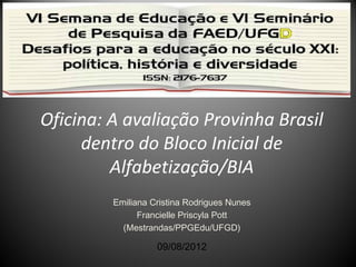 Oficina: A avaliação Provinha Brasil
dentro do Bloco Inicial de
Alfabetização/BIA
Emiliana Cristina Rodrigues Nunes
Francielle Priscyla Pott
(Mestrandas/PPGEdu/UFGD)

09/08/2012

 