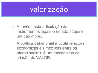 valorização
• Através desta articulação de
instrumentos legais o Estado adquire
um patrimônio.
• A política patrimonial articula relações
econômicas e simbólicas entre os
atores sociais: é um mecanismo de
criação de VALOR.

 