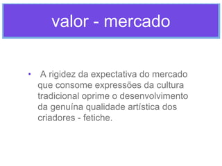 valor - mercado
• A rigidez da expectativa do mercado
que consome expressões da cultura
tradicional oprime o desenvolvimento
da genuína qualidade artística dos
criadores - fetiche.

 