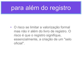 para além do registro
• O risco se limitar a valorização formal
mas não ir além do livro de registro. O
risco é que o registro signifique,
essencialmente, a criação de um "selo
oficial".

 