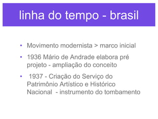 linha do tempo - brasil
• Movimento modernista > marco inicial
• 1936 Mário de Andrade elabora pré
projeto - ampliação do conceito
• 1937 - Criação do Serviço do
Patrimônio Artístico e Histórico
Nacional - instrumento do tombamento

 