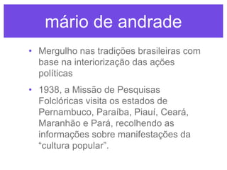 mário de andrade
• Mergulho nas tradições brasileiras com
base na interiorização das ações
políticas
• 1938, a Missão de Pesquisas
Folclóricas visita os estados de
Pernambuco, Paraíba, Piauí, Ceará,
Maranhão e Pará, recolhendo as
informações sobre manifestações da
“cultura popular”.

 