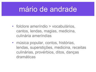 mário de andrade
• folclore ameríndio > vocabulários,
cantos, lendas, magias, medicina,
culinária ameríndias
• música popular, contos, histórias,
lendas, superstições, medicina, receitas
culinárias, provérbios, ditos, danças
dramáticas

 