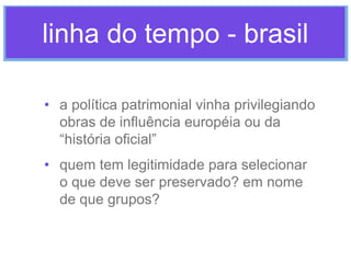 linha do tempo - brasil
• a política patrimonial vinha privilegiando
obras de influência européia ou da
“história oficial”
• quem tem legitimidade para selecionar
o que deve ser preservado? em nome
de que grupos?

 