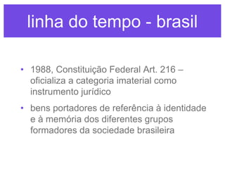 linha do tempo - brasil
• 1988, Constituição Federal Art. 216 –
oficializa a categoria imaterial como
instrumento jurídico
• bens portadores de referência à identidade
e à memória dos diferentes grupos
formadores da sociedade brasileira

 