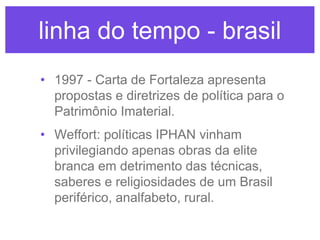linha do tempo - brasil
• 1997 - Carta de Fortaleza apresenta
propostas e diretrizes de política para o
Patrimônio Imaterial.
• Weffort: políticas IPHAN vinham
privilegiando apenas obras da elite
branca em detrimento das técnicas,
saberes e religiosidades de um Brasil
periférico, analfabeto, rural.

 