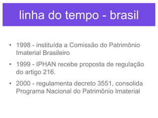 linha do tempo - brasil
• 1998 - instituída a Comissão do Patrimônio
Imaterial Brasileiro
• 1999 - IPHAN recebe proposta de regulação
do artigo 216.
• 2000 - regulamenta decreto 3551, consolida
Programa Nacional do Patrimônio Imaterial

 