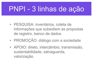 PNPI - 3 linhas de ação
• PESQUISA: inventários, coleta de
informações que subsidiem as propostas
de registro, banco de dados.
• PROMOÇÃO: diálogo com a sociedade
• APOIO: direto, intercâmbio, transmissão,
sustentabilidade, salvaguarda,
valorização.

 