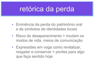 retórica da perda
• Eminência da perda do patrimônio oral
e de símbolos de identidades locais
• Risco de desaparecimento > mudam os
modos de vida, meios de comunicação
• Expressões em voga como revitalizar,
resgatar e conservar > pontes para algo
que faça sentido hoje

 