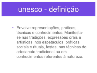 unesco - definição
• Envolve representações, práticas,
técnicas e conhecimentos. Manifestase nas tradições, expressões orais e
artísticas, nos espetáculos, práticas
sociais e rituais, festas, nas técnicas do
artesanato tradicional ou em
conhecimentos referentes à natureza.

 