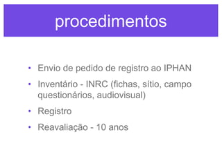 procedimentos
• Envio de pedido de registro ao IPHAN
• Inventário - INRC (fichas, sítio, campo
questionários, audiovisual)
• Registro

• Reavaliação - 10 anos

 