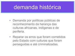 demanda histórica
• Demanda por políticas públicas de
reconhecimento da herança das
culturas africanas, indígenas e de
periferia.
• Reparar os erros que foram cometidos
pelo Estado com culturas que foram
perseguidas e até criminalizadas.

 