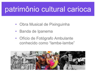 patrimônio cultural carioca
• Obra Musical de Pixinguinha
• Banda de Ipanema
• Ofício de Fotógrafo Ambulante
conhecido como “lambe-lambe”

 