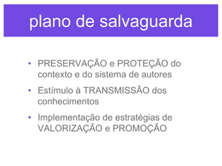plano de salvaguarda
• PRESERVAÇÃO e PROTEÇÃO do
contexto e do sistema de autores
• Estímulo à TRANSMISSÃO dos
conhecimentos
• Implementação de estratégias de
VALORIZAÇÃO e PROMOÇÃO

 
