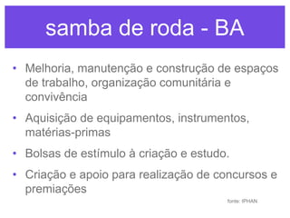 samba de roda - BA
• Melhoria, manutenção e construção de espaços
de trabalho, organização comunitária e
convivência
• Aquisição de equipamentos, instrumentos,
matérias-primas
• Bolsas de estímulo à criação e estudo.

• Criação e apoio para realização de concursos e
premiações
fonte: IPHAN

 